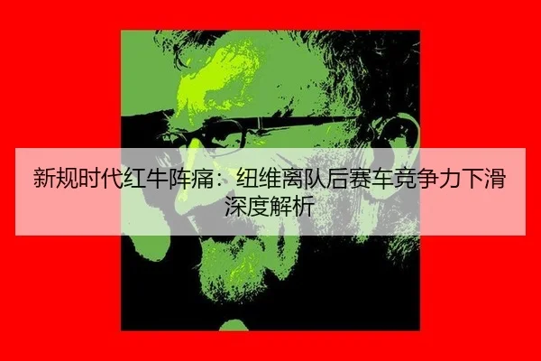 新规时代红牛阵痛：纽维离队后赛车竞争力下滑深度解析
