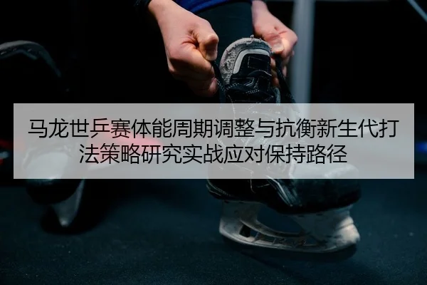 马龙世乒赛体能周期调整与抗衡新生代打法策略研究实战应对保持路径